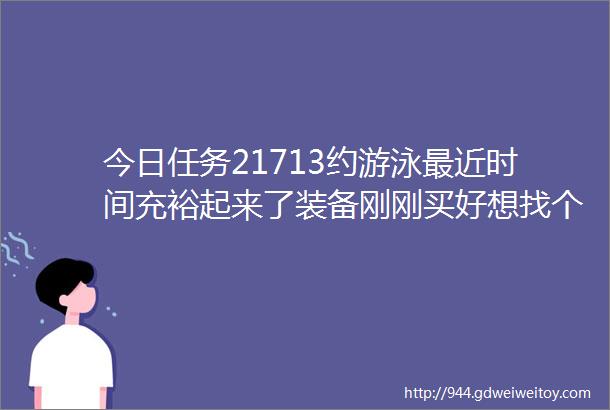 今日任务21713约游泳最近时间充裕起来了装备刚刚买好想找个也想去一起游泳的小伙伴